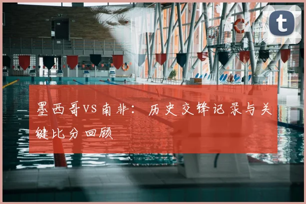 墨西哥vs南非:历史交锋记录与关键比分回顾