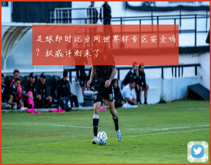 足球即时比分网世界杯专区安全吗？权威评测来了