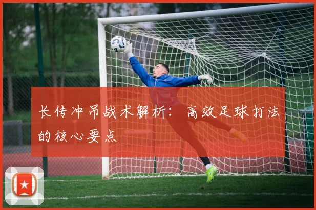 长传冲吊战术解析:高效足球打法的核心要点