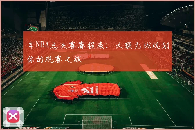年NBA总决赛赛程表:大额无忧规划你的观赛之旅