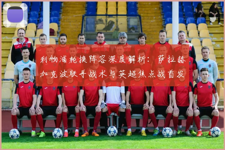 利物浦轮换阵容深度解析：萨拉赫加克波联手战术与英超焦点战首发预测