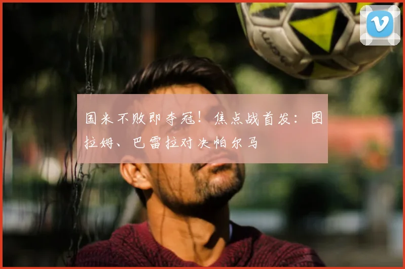 国米不败即夺冠!焦点战首发:图拉姆、巴雷拉对决帕尔马
