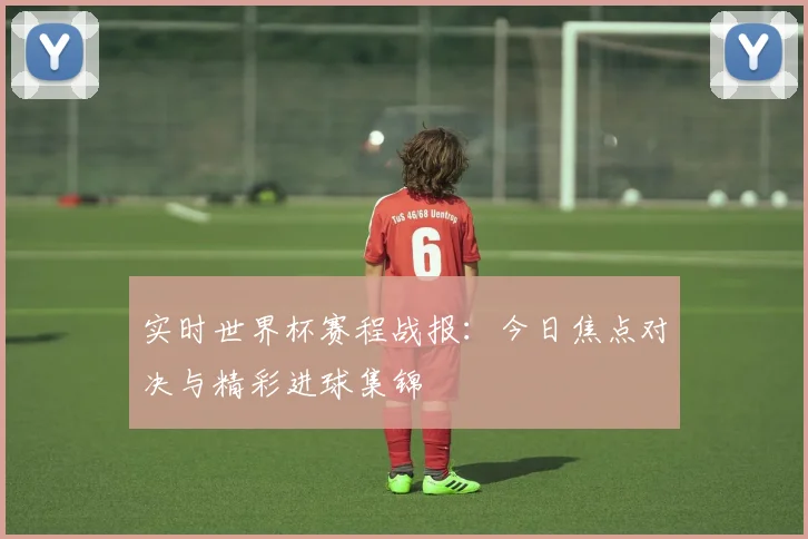 实时世界杯赛程战报:今日焦点对决与精彩进球集锦