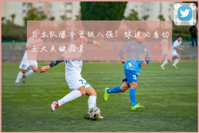日本队爆冷晋级八强!球迷必看的五大关键因素