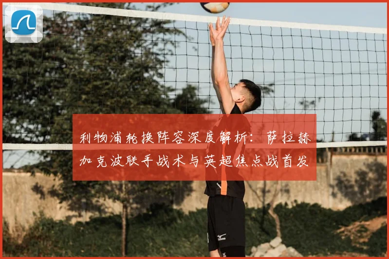 利物浦轮换阵容深度解析:萨拉赫加克波联手战术与英超焦点战首发预测