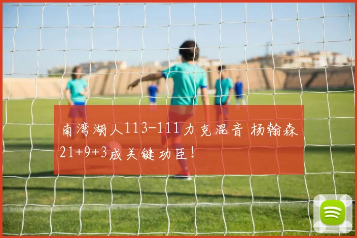 南湾湖人113-111力克混音 杨翰森21+9+3成关键功臣！