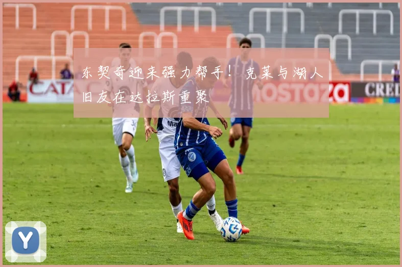 东契奇迎来强力帮手!克莱与湖人旧友在达拉斯重聚