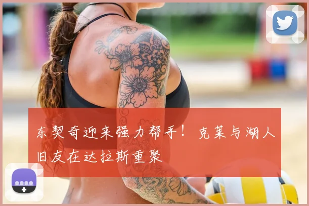 东契奇迎来强力帮手!克莱与湖人旧友在达拉斯重聚