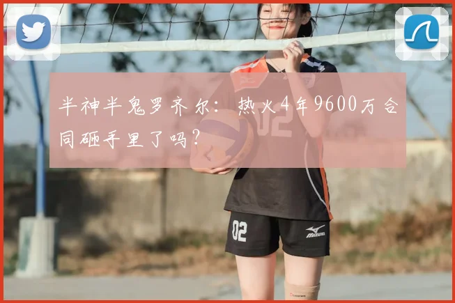 半神半鬼罗齐尔：热火4年9600万合同砸手里了吗？