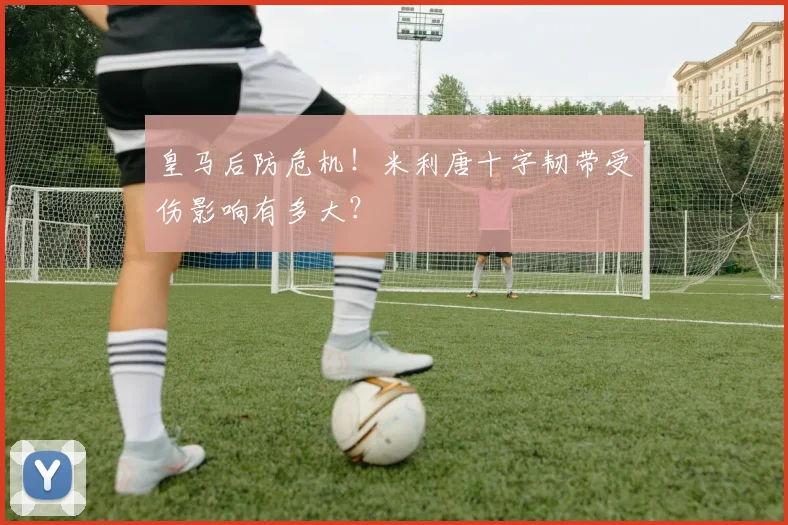 皇马后防危机!米利唐十字韧带受伤影响有多大?