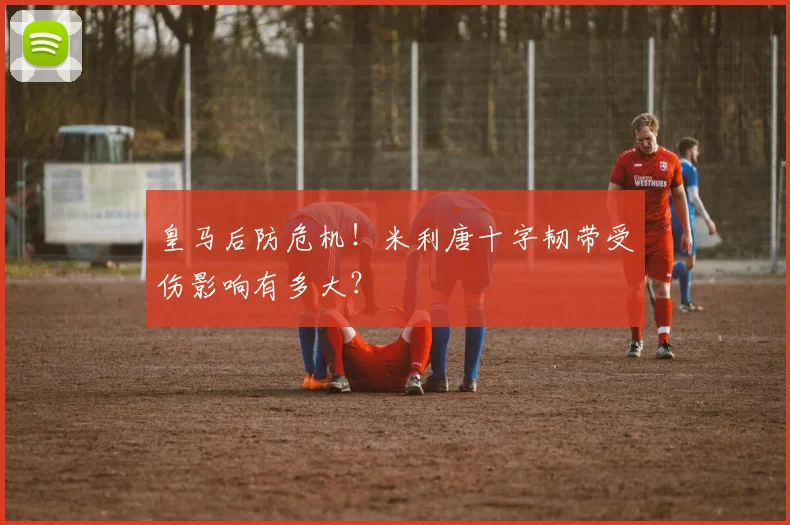 皇马后防危机!米利唐十字韧带受伤影响有多大?