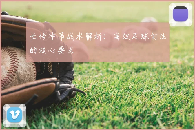 长传冲吊战术解析:高效足球打法的核心要点