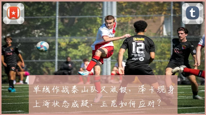 单线作战泰山队又放假,泽卡现身上海状态成疑,玉昆如何应对?